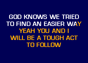 GOD KNOWS WE TRIED
TO FIND AN EASIER WAY
YEAH YOU AND I
WILL BE A TOUGH ACT
TO FOLLOW