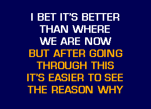 l BET IT'S BETTER
THAN WHERE
WE ARE NOW

BUT AFTER GOING
THROUGH THIS

IT'S EASIER TO SEE

THE REASON WHY I