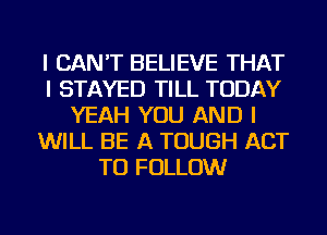 I CAN'T BELIEVE THAT
I STAYED TILL TODAY
YEAH YOU AND I
WILL BE A TOUGH ACT
TO FOLLOW