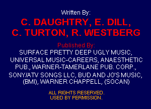 Written Byi

SURFACE PRETTY DEEP UGLY MUSIC,
UNIVERSAL MUSIC-CAREERS,ANAESTHETIC
PUB, WARNER-TAMERLANE PUB. CORP,

SONYIATV SONGS LLC, BUD AND JO'S MUSIC,
(BMI), WARNER CHAPPELL, (SOCAN)

ALL RIGHTS RESERVED.
USED BY PERMISSION.