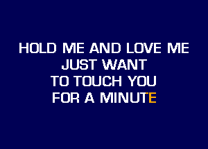 HOLD ME AND LOVE ME
JUST WANT

TO TOUCH YOU
FOR A MINUTE