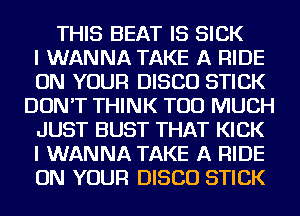 THIS BEAT IS SICK
I WANNA TAKE A RIDE
ON YOUR DISCO STICK
DON'T THINK TOO MUCH
JUST BUST THAT KICK
I WANNA TAKE A RIDE
ON YOUR DISCO STICK