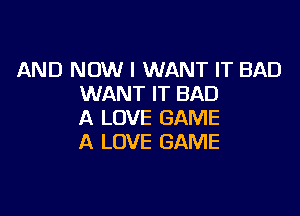 AND NOW I WANT IT BAD
WANT IT BAD

A LOVE GAME
A LOVE GAME