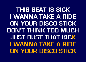 THIS BEAT IS SICK
I WANNA TAKE A RIDE
ON YOUR DISCO STICK
DON'T THINK TOO MUCH
JUST BUST THAT KICK
I WANNA TAKE A RIDE
ON YOUR DISCO STICK