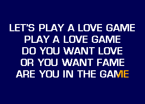 LETS PLAY A LOVE GAME
PLAY A LOVE GAME
DO YOU WANT LOVE
OR YOU WANT FAME

ARE YOU IN THE GAME