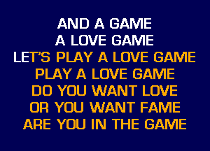 AND A GAME
A LOVE GAME
LETAS PLAY A LOVE GAME
PLAY A LOVE GAME
DO YOU WANT LOVE
OR YOU WANT FAME
ARE YOU IN THE GAME