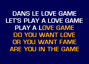 DANS LE LOVE GAME
LETS PLAY A LOVE GAME
PLAY A LOVE GAME
DO YOU WANT LOVE
OR YOU WANT FAME
ARE YOU IN THE GAME
