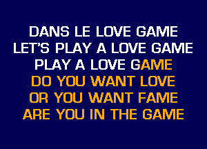 DANS LE LOVE GAME
LETS PLAY A LOVE GAME
PLAY A LOVE GAME
DO YOU WANT LOVE
OR YOU WANT FAME
ARE YOU IN THE GAME