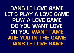 DANS LE LOVE GAME
LETS PLAY A LOVE GAME
PLAY A LOVE GAME
DO YOU WANT LOVE
OR YOU WANT FAME
ARE YOU IN THE GAME
DANS LE LOVE GAME