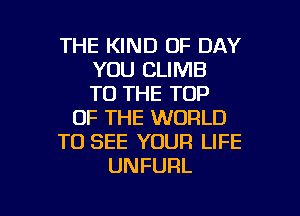 THE KIND OF DAY
YOU CLIMB
TO THE TOP

OF THE WORLD

TO SEE YOUR LIFE

UNFURL

g