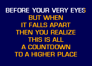 BEFORE YOUR VERY EYES
BUT WHEN
IT FALLS APART
THEN YOU REALIZE
THIS IS ALL
A COUNTDOWN
TO A HIGHER PLACE