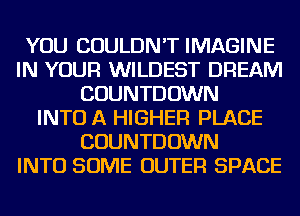 YOU COULDN'T IMAGINE
IN YOUR WILDEST DREAM
COUNTDOWN
INTO A HIGHER PLACE
COUNTDOWN
INTO SOME OUTER SPACE