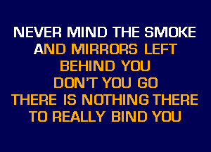 NEVER MIND THE SMOKE
AND MIRRORS LEFT
BEHIND YOU
DON'T YOU GO
THERE IS NOTHING THERE
TU REALLY BIND YOU