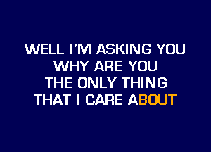 WELL I'M ASKING YOU
WHY ARE YOU
THE ONLY THING
THAT I CARE ABOUT