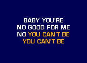 BABY YOU'RE
NO GOOD FOR ME

NO YOU CAN'T BE
YOU CAN'T BE