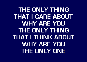 THE ONLY THING
THAT I CARE ABOUT
WHY ARE YOU
THE ONLY THING
THAT I THINK ABOUT
WHY ARE YOU
THE ONLY ONE