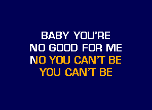 BABY YOU'RE
NO GOOD FOR ME

NO YOU CAN'T BE
YOU CAN'T BE