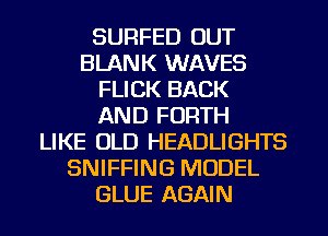 SURFED OUT
BLANK WAVES
FLICK BACK
AND FORTH
LIKE OLD HEADLIGHTS
SNIFFING MODEL
GLUE AGAIN