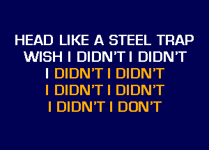 HEAD LIKE A STEEL TRAP
WISH I DIDN'TI DIDN'T
I DIDN'TI DIDN'T
I DIDN'TI DIDN'T
I DIDN'TI DON'T