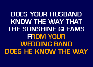 DOES YOUR HUSBAND
KN 0W THE WAY THAT
THE SUNSHINE GLEAMS
FROM YOUR
WEDDING BAND
DOES HE KNOW THE WAY