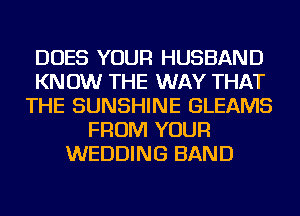 DOES YOUR HUSBAND
KN 0W THE WAY THAT
THE SUNSHINE GLEAMS
FROM YOUR
WEDDING BAND
