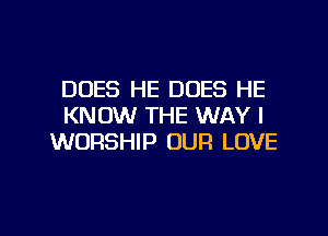 DUES HE DOES HE
KNOW THE WAY I
WORSHIP OUR LOVE