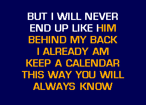 BUT I WILL NEVER
END UP LIKE HIM
BEHIND MY BACK
l ALREADY AM
KEEP A CALENDAR
THIS WAY YOU WILL
ALWAYS KNOW