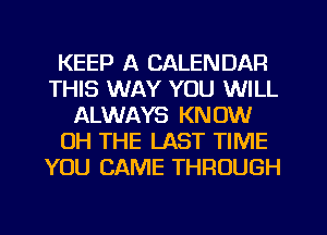 KEEP A CALENDAR
THIS WAY YOU WILL
ALWAYS KNOW
OH THE LAST TIME
YOU CAME THROUGH