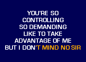 YOU'RE SO
CONTROLLING
SO DEMANDING
LIKE TO TAKE
ADVANTAGE OF ME
BUT I DON'T MIND NU SIR