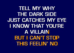 TELL MY WHY
THE DARK SIDE
JUST CATCHES MY EYE
I KNOW THAT YOU'RE
A VILLAIN
BUT I CAN'T STOP
THIS FEELIN' NU