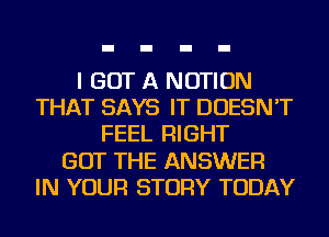 I GOT A NOTION
THAT SAYS IT DOESN'T
FEEL RIGHT
GOT THE ANSWER
IN YOUR STORY TODAY