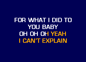 FOR WHAT I DID TO
YOU BABY

OH OH OH YEAH
I CAN'T EXPLAIN