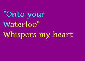 Onto your
Waterloo

Whispers my heart