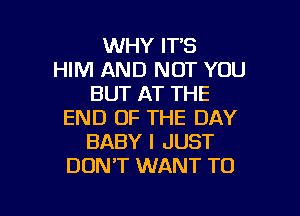 WHY IT'S
HIM AND NOT YOU
BUT AT THE

END OF THE DAY
BABY I JUST
DONT WANT TO