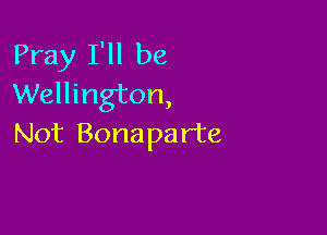 Pray I'll be
Wellington,

Not Bonaparte