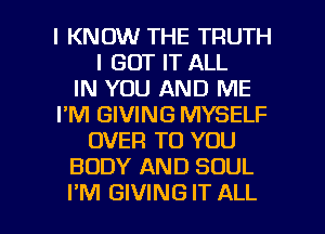 I KNOW THE TRUTH
I GOT IT ALL
IN YOU AND ME
I'M GIVING MYSELF
OVER TO YOU
BODY AND SOUL

I'M GIVING IT ALL I