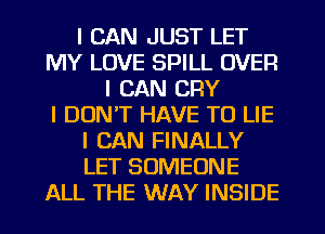 I CAN JUST LET
MY LOVE SPILL OVER
I CAN CFIY
I DON'T HAVE TO LIE
I CAN FINALLY
LET SOMEONE
ALL THE WAY INSIDE