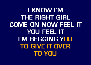 I KNOW I'M
THE RIGHT GIRL
COME ON NOW FEEL IT
YOU FEEL IT
I'M BEGGING YOU
TO GIVE IT OVER
TO YOU