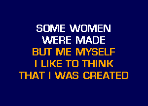 SOME WOMEN
WERE MADE
BUT ME MYSELF
I LIKE TO THINK
THAT I WAS CREATED