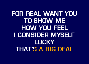 FOR REAL WANT YOU
TO SHOW ME
HOW YOU FEEL
l CONSIDER MYSELF
LUCKY
THATS A BIG DEAL