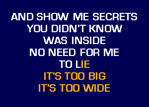 AND SHOW ME SECRETS
YOU DIDN'T KNOW
WAS INSIDE
NO NEED FOR ME
TO LIE
IT'S TOD BIG
IT'S TOD WIDE