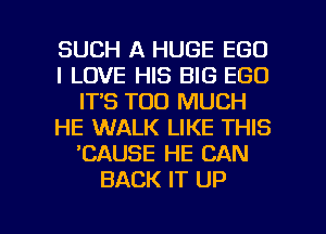 SUCH A HUGE EGO
I LOVE HIS BIG EGO
ITS TOO MUCH
HE WALK LIKE THIS
'CAUSE HE CAN
BACK IT UP

g