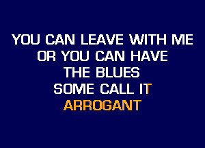 YOU CAN LEAVE WITH ME
OR YOU CAN HAVE
THE BLUES
SOME CALL IT
ARROGANT