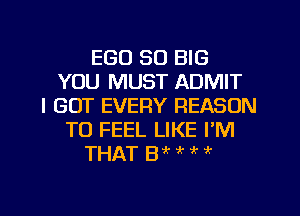 EGO so BIG
YOU MUST ADMIT
I GOT EVERY REASON
TO FEEL LIKE I'M
THAT Wt ! ,, it