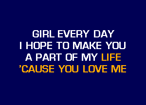 GIRL EVERY DAY
I HOPE TO MAKE YOU
A PART OF MY LIFE
'CAUSE YOU LOVE ME

g