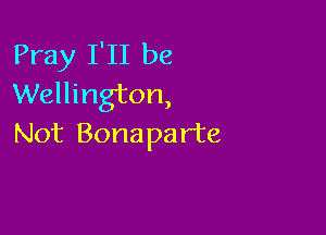 Pray I'll be
Wellington,

Not Bonaparte