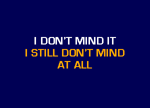I DON'T MIND IT
I STILL DON'T MIND

AT ALL