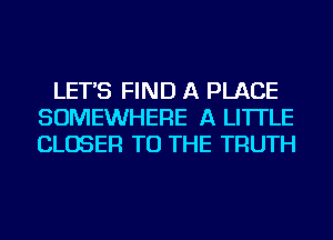 LET'S FIND A PLACE
SOMEWHERE A LITTLE
CLOSER TO THE TRUTH