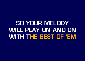 50 YOUR MELODY
WILL PLAY ON AND ON
WITH THE BEST OF 'EM