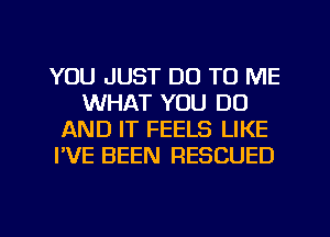 YOU JUST DO TO ME
WHAT YOU DO
AND IT FEELS LIKE
I'VE BEEN RESCUED